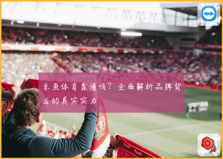 乐鱼体育靠谱吗？全面解析品牌背后的真实实力