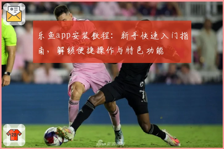 乐鱼app安装教程：新手快速入门指南，解锁便捷操作与特色功能