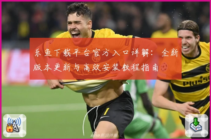 乐鱼下载平台官方入口详解：全新版本更新与高效安装教程指南