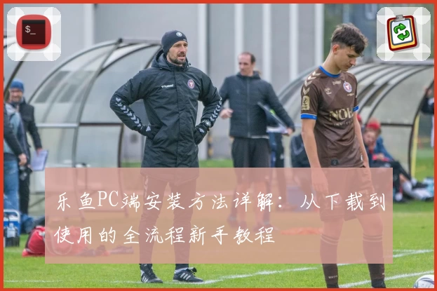 乐鱼PC端安装方法详解：从下载到使用的全流程新手教程