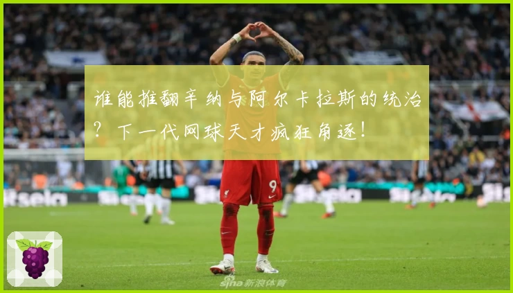 谁能推翻辛纳与阿尔卡拉斯的统治？下一代网球天才疯狂角逐！