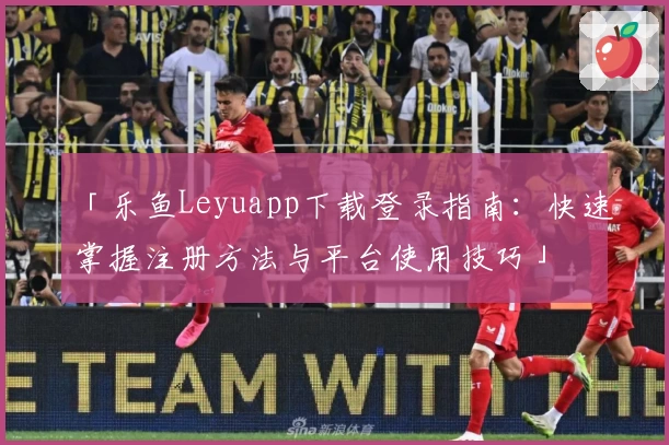 「乐鱼Leyuapp下载登录指南：快速掌握注册方法与平台使用技巧」