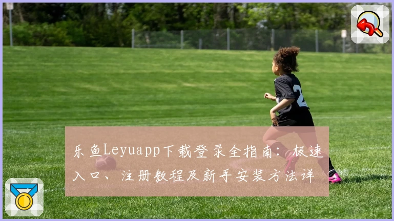 乐鱼Leyuapp下载登录全指南：极速入口、注册教程及新手安装方法详解