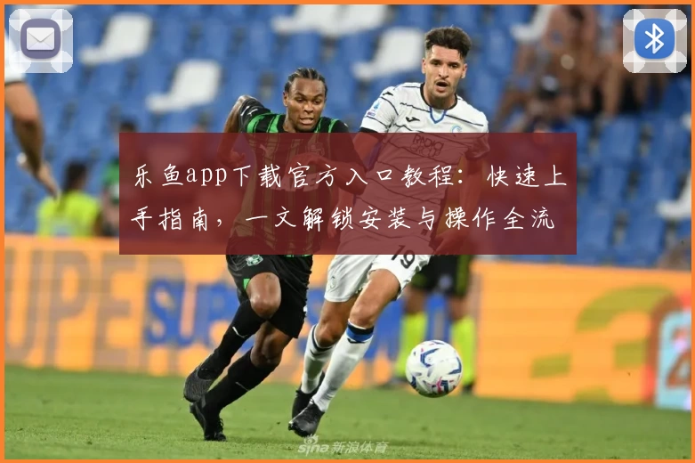 乐鱼app下载官方入口教程：快速上手指南，一文解锁安装与操作全流程