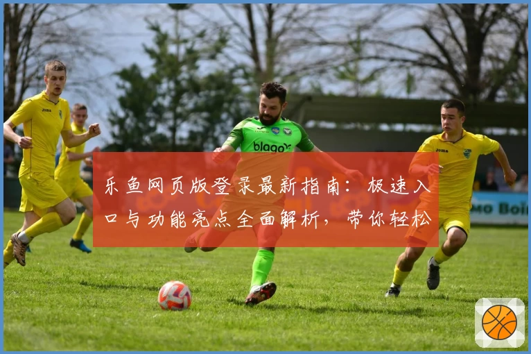 乐鱼网页版登录最新指南:极速入口与功能亮点全面解析,带你轻松上手新体验