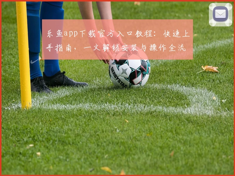乐鱼app下载官方入口教程：快速上手指南，一文解锁安装与操作全流程