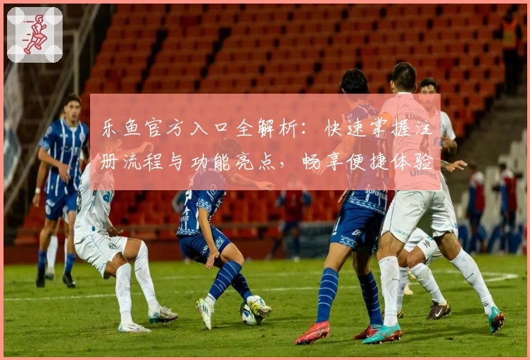 乐鱼官方入口全解析：快速掌握注册流程与功能亮点，畅享便捷体验