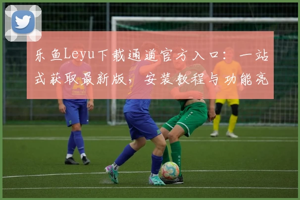 乐鱼Leyu下载通道官方入口：一站式获取最新版，安装教程与功能亮点全解析