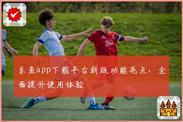 乐鱼app下载平台新版功能亮点，全面提升使用体验