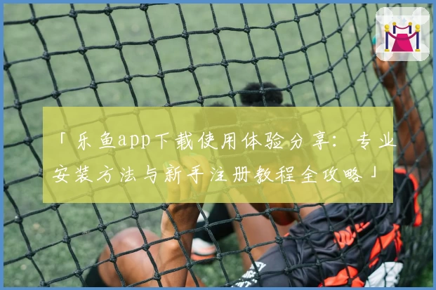 「乐鱼app下载使用体验分享：专业安装方法与新手注册教程全攻略」