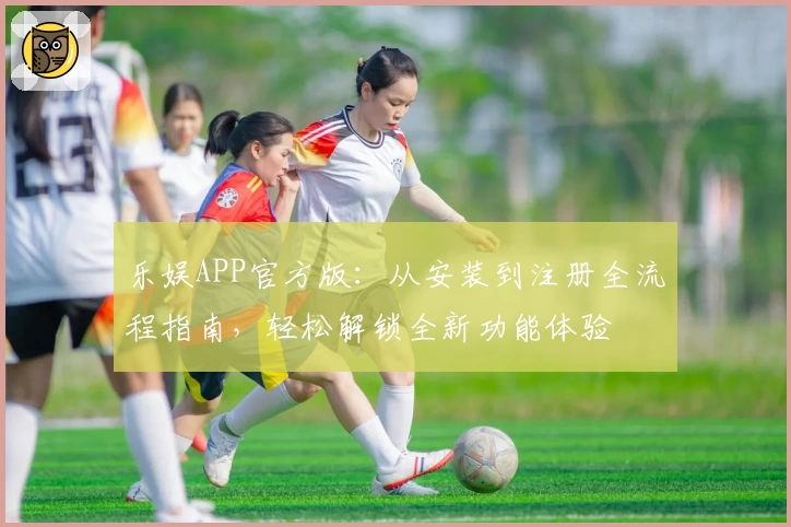乐娱APP官方版：从安装到注册全流程指南，轻松解锁全新功能体验