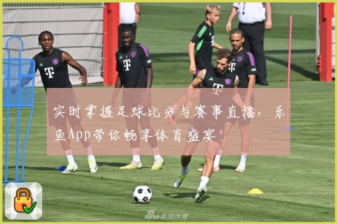 实时掌握足球比分与赛事直播，乐鱼App带你畅享体育盛宴