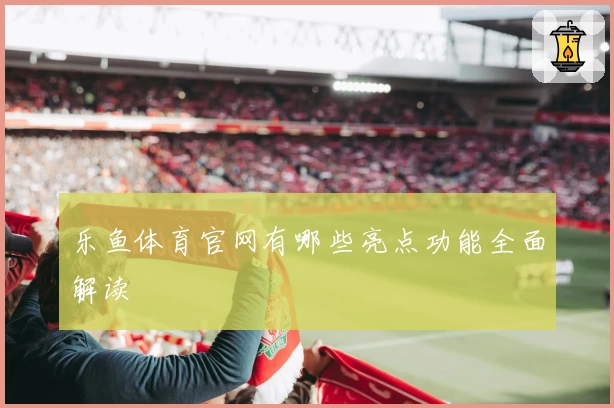 乐鱼体育官网有哪些亮点功能全面解读