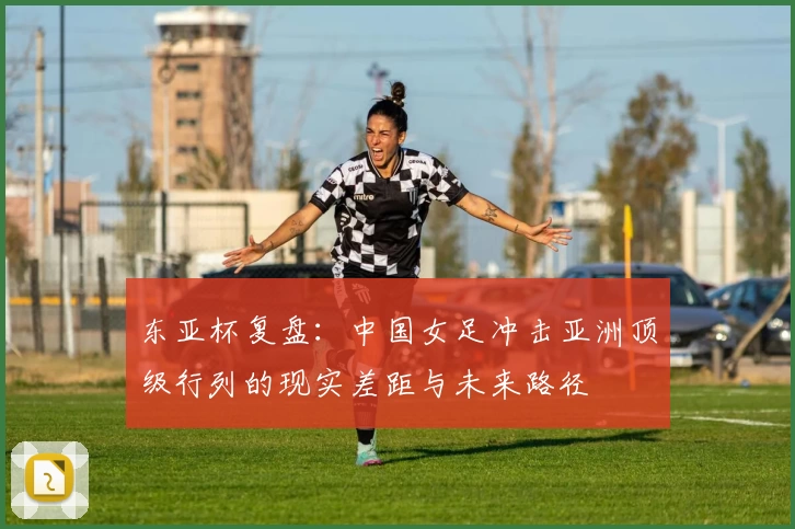 东亚杯复盘：中国女足冲击亚洲顶级行列的现实差距与未来路径