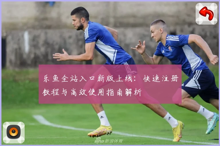 乐鱼全站入口新版上线：快速注册教程与高效使用指南解析