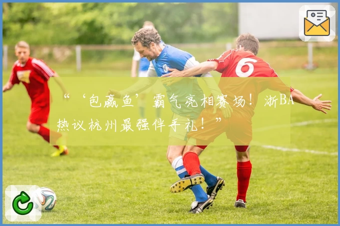 “‘包赢鱼’霸气亮相赛场！浙BA热议杭州最强伴手礼！”