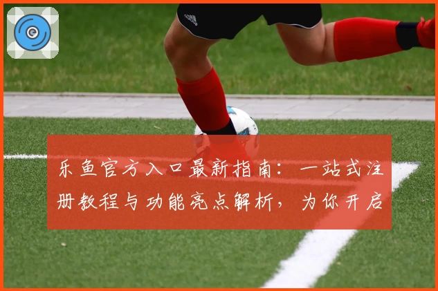 乐鱼官方入口最新指南：一站式注册教程与功能亮点解析，为你开启全新体验