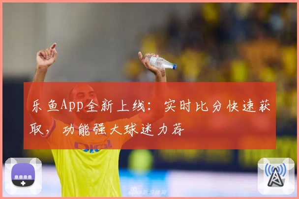 乐鱼App全新上线:实时比分快速获取,功能强大球迷力荐