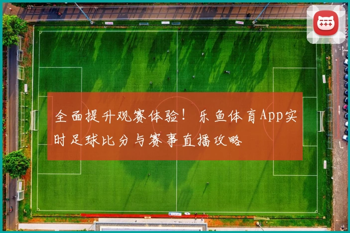全面提升观赛体验!乐鱼体育App实时足球比分与赛事直播攻略