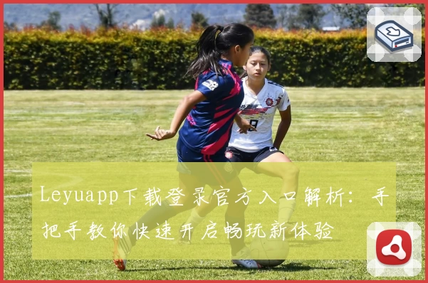 Leyuapp下载登录官方入口解析：手把手教你快速开启畅玩新体验