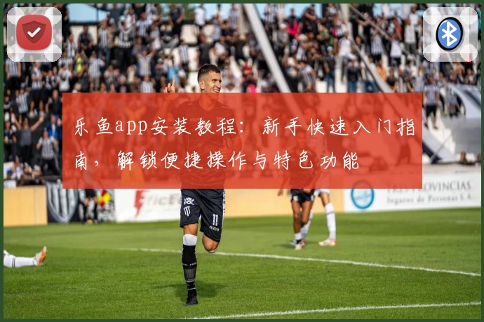 乐鱼app安装教程:新手快速入门指南,解锁便捷操作与特色功能