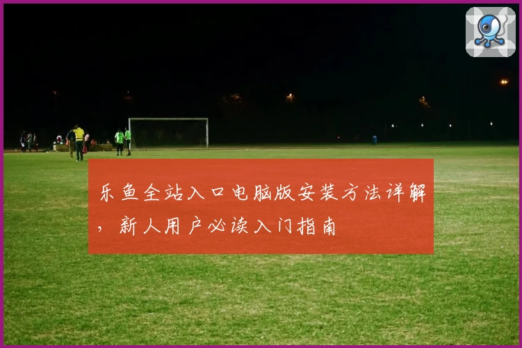 乐鱼全站入口电脑版安装方法详解，新人用户必读入门指南