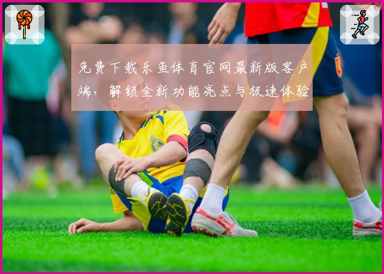 免费下载乐鱼体育官网最新版客户端，解锁全新功能亮点与极速体验