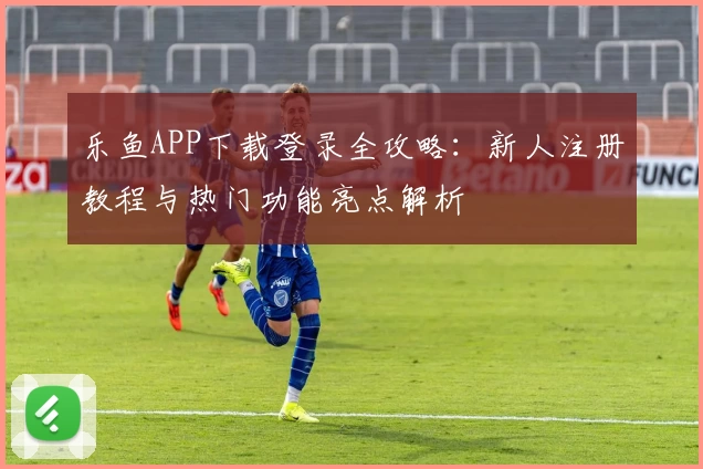 乐鱼APP下载登录全攻略：新人注册教程与热门功能亮点解析