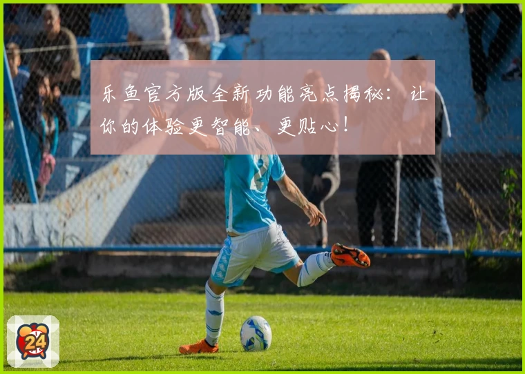 乐鱼官方版全新功能亮点揭秘：让你的体验更智能、更贴心！