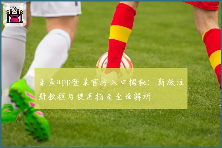 乐鱼app登录官方入口揭秘：新版注册教程与使用指南全面解析