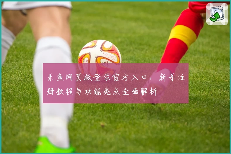 乐鱼网页版登录官方入口，新手注册教程与功能亮点全面解析