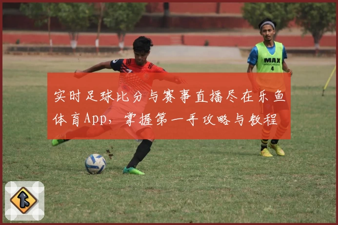 实时足球比分与赛事直播尽在乐鱼体育App，掌握第一手攻略与教程