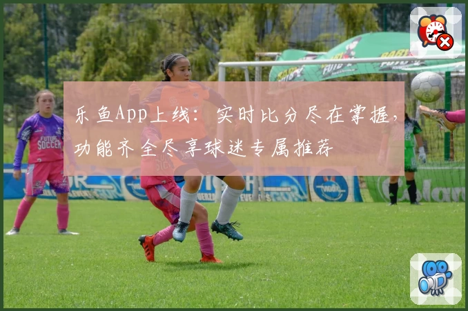 乐鱼App上线:实时比分尽在掌握,功能齐全尽享球迷专属推荐