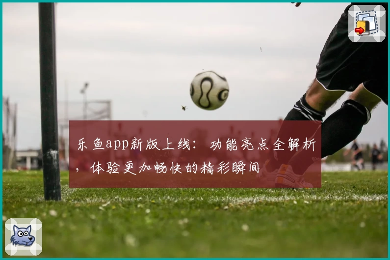 乐鱼app新版上线：功能亮点全解析，体验更加畅快的精彩瞬间