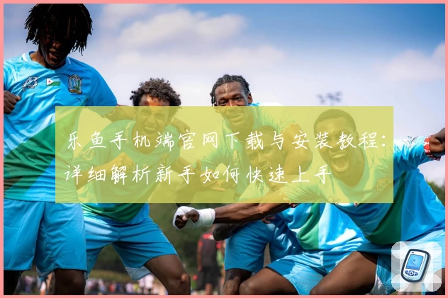 乐鱼手机端官网下载与安装教程：详细解析新手如何快速上手
