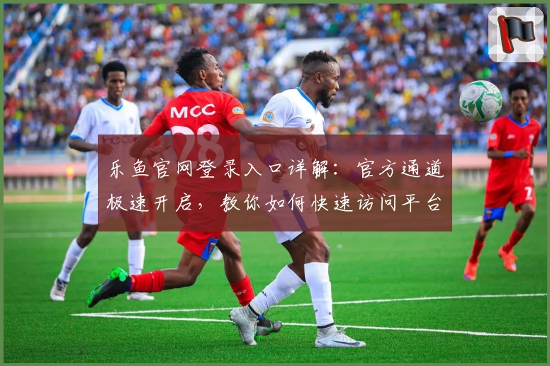 乐鱼官网登录入口详解：官方通道极速开启，教你如何快速访问平台