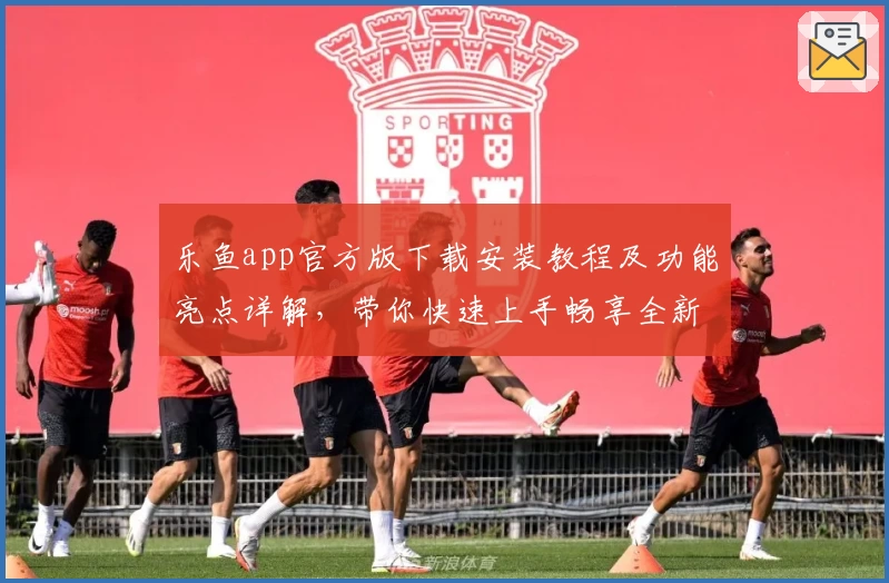 乐鱼app官方版下载安装教程及功能亮点详解,带你快速上手畅享全新体验