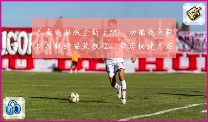 乐鱼电脑版全新上线：功能亮点解析与极速安装教程，带您快速开启高效使用体验