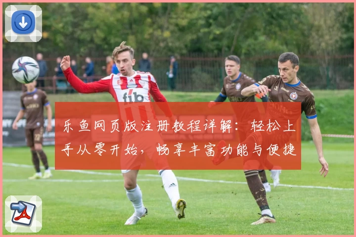 乐鱼网页版注册教程详解：轻松上手从零开始，畅享丰富功能与便捷体验