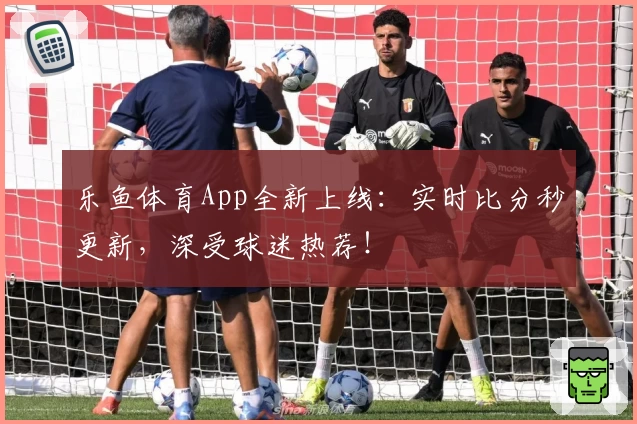 乐鱼体育App全新上线：实时比分秒更新，深受球迷热荐！