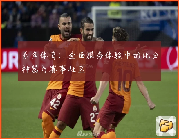 乐鱼体育：全面服务体验中的比分神器与赛事社区